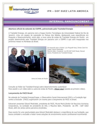 IPR – GDF SUEZ LATIN AM ERICA



                                                       INTERN AL ANNOUNCEMENT
                                                                                               JULY 3, 2012
Abertura oficial do estande da COPPE, patrocinado pela Tractebel Energia

A Tractebel Energia, em parceria com a Coppe (Centro Tecnológico da Universidade Federal do Rio de
Janeiro), criou um espaço de exposição no Parque dos Atletas, destacando suas experiências em
Pesquisa e Desenvolvimento. entre elas, a nova usina de ondas da Tractebel Energia em Pecém um
projeto desenvolvido pela Tractebel Energia em parceria com a COPPE e que será inaugurado nos
próximos meses no Nordeste do Brasil.


                                                   Da esquerda para a direita: Luiz Pinguelli Rosa, Diretor Geral da
                                                   Coppe, Gérard Mestrallet,
                                                   Maurício Bähr, Presidente da IPR-GDF SUEZ Brasil, Manoel
                                                   Zaroni, Presidente da Tractebel Energia




                             Usina de Ondas de Pecém




Consulte ao folder da Tractebel Energia sobre desenvolvimento sustentável
Para assistir a um vídeo sobre a usina de ondas de Pecém, clique aqui (assista ao primeiro vídeo).

Lançamento da FACE Brasil

No estande da Tractebel Energia/Coppe, o Observatório Social Internacional (OSI) e a Fundação Agir
contra a Exclusão (FACE) organizaram um evento para o lançamento da FACE no Brasil.

Estiveram presentes Gérard Mestrallet, presidente da FACE, Muriel Morin,Diretor de Recursos Humanos
Corporativos, na condição de presidente do OSI, e Maurício Bahr, Presidente da IPR - GDF SUEZ
Brasil, além de várias outros parceiros envolvidos.

Esse evento foi uma oportunidade para Gérard Mestrallet destacar a importância de sua fundação, que
busca combater a exclusão e testar novas soluções de envolvimento social e profissional incentivando
 