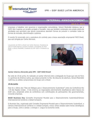 IPR – GDF SUEZ LATIN AM ERICA



                                                               INTERN AL ANNOUNCEMENT
                                                                                    JULY 3, 2012
empresas a trabalhar com governos e organizações comunitárias. Gérard Mestrallet destacou que a
FACE não é apenas um projeto arrojado e inovador, mas que também contempla uma ampla esfera de
atividades que permitem que atores corporativos abordem formas de prevenir e combater todas as
formas de exclusão, discriminação e pobreza.

O evento foi encerrado com a assinatura do contrato para criaraa associação empresarial FACE Brasil,
que será dirigida por Carlos Werneck.


Lançamento da FACE no Brasil com Carlos Werneck, Presidente da
rede de Hotéis Marina e primeiro fundador e Presidente da FACE
Brasil, e Gérard Mestrallet, Presidente da GDF SUEZ e Presidente da
FACE




Jantar interno oferecido pela IPR - GDF SUEZ Brasil

Na noite de 18 de junho, foi realizado um jantar informal entre a delegação do Grupo que veio de Paris
e a gerência da América Latina, que estava presente no Rio. No discurso de abertura, Gérard Mestrallet
reafirmou os sólidos compromissos do Grupo com o Brasil.

19 de junho

Este foi o último dos “Dias de Diálogos para o Desenvolvimento Sustentável” antes da Conferência Rio
+20 das Nações Unidas . O dia encerrou as negociações extremamente desafiadoras sobre tópicos do
draft zero, preparado antes da conferência com contribuições de participantes não governamentais,
incluindo empresas.

BASD Business Day (Conselho Empresarial Mundial para o Desenvolvimento Sustentável/Câmara
Internacional de Comércio e Global Compact).

O Business Day, organizado pelo Conselho Empresarial Mundial para o Desenvolvimento Sustentável, a
Câmara Internacional de Comércio e o Global Compact, incluiu várias sessões sobre temas estratégicos
para o Grupo, como o acesso a energia e a água na economia verde.
 