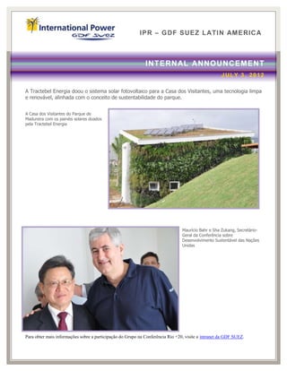 IPR – GDF SUEZ LATIN AM ERICA



                                                             INTERN AL ANNOUNCEMENT
                                                                                                    JULY 3, 2012

A Tractebel Energia doou o sistema solar fotovoltaico para a Casa dos Visitantes, uma tecnologia limpa
e renovável, alinhada com o conceito de sustentabilidade do parque.


A Casa dos Visitantes do Parque de
Madureira com os painéis solares doados
pela Tractebel Energia




                                                                                Maurício Bahr e Sha Zukang, Secretário-
                                                                                Geral da Conferência sobre
                                                                                Desenvolvimento Sustentável das Nações
                                                                                Unidas




Para obter mais informações sobre a participação do Grupo na Conferência Rio +20, visite a intranet da GDF SUEZ.
 