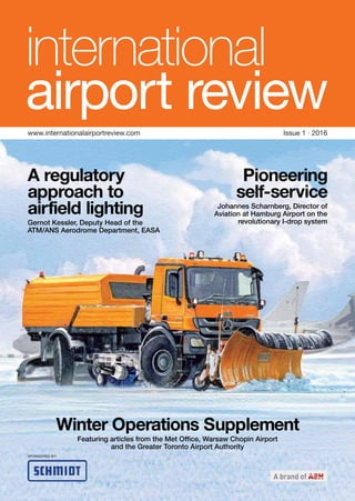 www.internationalairportreview.com Issue 1 · 2016
A regulatory
approach to
airfield lighting
Gernot Kessler, Deputy Head of the
ATM/ANS Aerodrome Department, EASA
Winter Operations Supplement
Featuring articles from the Met Office, Warsaw Chopin Airport
and the Greater Toronto Airport Authority
Pioneering
self-service
Johannes Scharnberg, Director of
Aviation at Hamburg Airport on the
revolutionary I-drop system
SPONSORED BY:
 