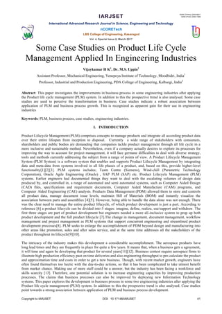 IARJSET
ISSN (Online) 2393-8021
ISSN (Print) 2394-1588
International Advanced Research Journal in Science, Engineering and Technology
nCORETech
LBS College of Engineering, Kasaragod
Vol. 4, Special Issue 6, March 2017
Copyright to IARJSET DOI 10.17148/IARJSET 41
Some Case Studies on Product Life Cycle
Management Applied In Engineering Industries
Vijaykumar H K1
, Dr. M.S. Uppin2
Assistant Professor, Mechanical Engineering, Yenepoya Institute of Technology, Moodbidri, India1
Professor, Industrial and Production Engineering, PDA College of Engineering, Kalburgi, India2
Abstract: This paper investigates the improvements in business process in some engineering industries after applying
the Product life cycle management (PLM) system. In addition to this the prospective trend is also analysed. Some case
studies are used to perceive the transformation in business. Case studies indicate a robust association between
application of PLM and business process growth. This is recognized as apparent gain for their use in engineering
industries
Keywords: PLM, business process, case studies, engineering industries.
I. INTRODUCTION
Product Lifecycle Management (PLM) comprises concepts to manage products and integrate all according product data
over their entire lifespan from inception to disposal. Currently a wide range of stakeholders with consumers,
shareholders and public bodies are demanding that companies tackle product management through all life cycle in a
more inclusive and sustainable method. Nevertheless, even if a company actually desires to explore its processes for
improving the way to account for project management, it will face germane difficulties to deal with diverse strategy,
tools and methods currently addressing the subject from a range of points of view. A Product Lifecycle Management
System (PLM System) is a software system that enables and supports Product Lifecycle Management by integrating
data and meta-data from systems involved in all life phases of a product, and, based on this, provide higher-level
functionality[1][2][3]. PLM systems includes; Team Centre (Siemens), Wind-chill (Parametric Technology
Corporation), Oracle Agile Engineering (Oracle) , SAP PLM (SAP) etc. Product Lifecycle Management (PLM)
systems. Earlier engineers had documented things they want to deal with the escalating volumes of design data
produced by, and controlled in, a range of automated and semi automated systems, such as Computer Aided Design
(CAD) files, specifications and requirement documents, Computer Aided Manufacture (CAM) programs, and
Computer Aided Engineering (CAE) analysis. Products Data Management (PDM) allowed them to store and controls
all product data, manage document issue levels, maintain Bill of Materials (BOM) and instantly visualize the
association between parts and assemblies [4][5]. However, being able to handle the data alone was not enough. There
was the clear need to manage the entire product lifecycle, of which product development is just a part. According to
reference [6] a product lifecycle can be divided into 5 stages: imagine, define, realize, use/support and withdraw. The
first three stages are part of product development but engineers needed a more all-inclusive system to prop up both
product development and the full product lifecycle [7].The change in management, document management, workflow
management and project management as PLM systems that support concurrent engineering and streamlined product
development processes[8]. PLM seeks to enlarge the accomplishment of PDM beyond design and manufacturing into
other areas like promotion, sales and after sales service, and at the same time addresses all the stakeholders of the
product throughout its lifecycle[9][10].
The intricacy of the industry makes this development a considerable accomplishment. The aerospace products have
long lead times and they are frequently in place for quite a few years. It means that, when a business gets a agreement,
it will time and again be developing that product for several years[11][12]. Business contest require aerospace firms to
illustrate high production efficiency past on time deliveries and also engineering throughput to pre-calculate the product
and approximation time and costs in order to get a new business. Though, with recent market growth, engineers have
often found themselves too hectic with the day-to-day actions, so that it has been complicated to take utmost benefit
from market chance. Making use of more staff could be a answer, but the industry has been facing a workforce and
skills scarcity [13]. Therefore, one potential solution is to increase engineering capacities by improving production
processes. The claims that business processes can also be improved by deploying new Information Technology
systems. This paper explores the development in business process in some two engineering industries after applying the
Product life cycle management (PLM) system. In addition to this the prospective trend is also analysed. Case studies
point towards a strong association between application of PLM and business process development.
 