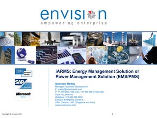 1Copy Right @ Envision 2011
iARMS: Energy Management Solution or
Power Management Solution (EMS/PMS)
Swaroop Reddy
Manager –Business Development
E: sreddy@envisionesl.com
P: +1 609 269 2198 (US), +91.994 986 3455(India)
Sype: dn_swaroop
WatsApp: +91.994 986 3455
Envision Enterprise Solutions
USA, Canada, UAE, Singapore and India
www.envisionesl.com
 