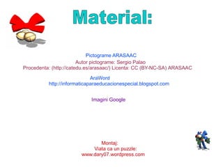 Autor pictograme: Sergio Palao Procedenta: ( http://catedu.es/arasaac/) Licenta: CC (BY-NC-SA) ARASAAC Pictograme ARASAAC AraWord http://informaticaparaeducacionespecial.blogspot.com Imagini Google Montaj: Viata ca un puzzle: www.dary07.wordpress.com Material: