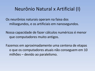 Neurônio Natural x Artificial (I) Os neurônios naturais operam na faixa dos milisegundos, e os artificiais em nanosegundos. Nossa capacidade de fazer cálculos numéricos é menor que computadores muito antigos. Fazemos em aproximadamente uma centena de etapas o que os computadores atuais não conseguem em 10 milhões – devido ao paralelismo. 