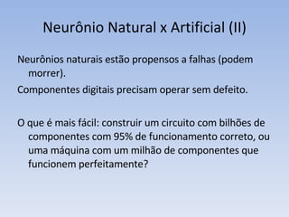 Neurônio Natural x Artificial (II) Neurônios naturais estão propensos a falhas (podem morrer).  Componentes digitais precisam operar sem defeito. O que é mais fácil: construir um circuito com bilhões de componentes com 95% de funcionamento correto, ou uma máquina com um milhão de componentes que funcionem perfeitamente? 