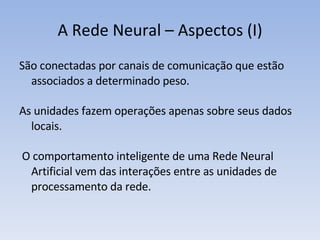 A Rede Neural – Aspectos (I) São conectadas por canais de comunicação que estão associados a determinado peso. As unidades fazem operações apenas sobre seus dados locais. O comportamento inteligente de uma Rede Neural Artificial vem das interações entre as unidades de processamento da rede.  