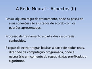 A Rede Neural – Aspectos (II) Possui alguma regra de treinamento, onde os pesos de suas conexões são ajustados de acordo com os padrões apresentados. Processo de treinamento a partir dos casos reais conhecidos. É capaz de extrair regras básicas a partir de dados reais, diferindo da computação programada, onde é necessário um conjunto de regras rígidas pré-fixadas e algoritmos. 