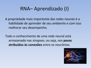 RNA– Aprendizado (I) A propriedade mais importante das redes neurais é a habilidade de aprender de seu ambiente e com isso melhorar seu desempenho. Todo o conhecimento de uma rede neural está armazenado nas sinapses, ou seja, nos  pesos atribuídos às conexões  entre os neurônios. 
