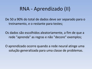 RNA - Aprendizado (II) De 50 a 90% do total de dados deve ser separado para o treinamento, e o restante para testes; Os dados são escolhidos aleatoriamente, a fim de que a rede "aprenda" as regras e não "decore" exemplos; O aprendizado ocorre quando a rede neural atinge uma solução generalizada para uma classe de problemas. 