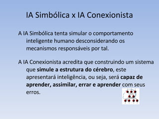 IA Simbólica x IA Conexionista A IA Simbólica tenta simular o comportamento inteligente humano desconsiderando os mecanismos responsáveis por tal.  A IA Conexionista acredita que construindo um sistema que  simule a estrutura do cérebro , este apresentará inteligência, ou seja, será  capaz de aprender, assimilar, errar e aprender  com seus erros.  