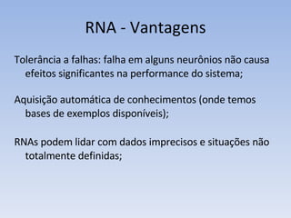 RNA - Vantagens Tolerância a falhas: falha em alguns neurônios não causa efeitos significantes na performance do sistema; Aquisição automática de conhecimentos (onde temos bases de exemplos disponíveis); RNAs podem lidar com dados imprecisos e situações não totalmente definidas; 