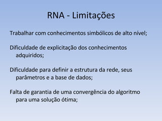 RNA - Limitações Trabalhar com conhecimentos simbólicos de alto nível; Dificuldade de explicitação dos conhecimentos adquiridos; Dificuldade para definir a estrutura da rede, seus parâmetros e a base de dados; Falta de garantia de uma convergência do algoritmo para uma solução ótima; 