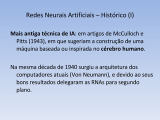 Redes Neurais Artificiais – Histórico (I) Mais antiga técnica de IA : em artigos de McCulloch e Pitts (1943), em que sugeriam a construção de uma máquina baseada ou inspirada no  cérebro humano . Na mesma década de 1940 surgiu a arquitetura dos computadores atuais (Von Neumann), e devido ao seus bons resultados delegaram as RNAs para segundo plano. 
