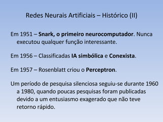 Redes Neurais Artificiais – Histórico (II) Em 1951 –  Snark, o primeiro neurocomputador . Nunca executou qualquer função interessante. Em 1956 – Classificadas  IA   simbólica  e  Conexista . Em 1957 – Rosenblatt criou o  Perceptron . Um período de pesquisa silenciosa seguiu-se durante 1960 a 1980, quando poucas pesquisas foram publicadas devido a um entusiasmo exagerado que não teve retorno rápido. 