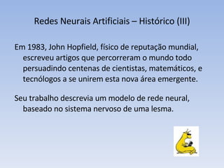 Redes Neurais Artificiais – Histórico (III) Em 1983, John Hopfield, físico de reputação mundial, escreveu artigos que percorreram o mundo todo persuadindo centenas de cientistas, matemáticos, e tecnólogos a se unirem esta nova área emergente. Seu trabalho descrevia um modelo de rede neural, baseado no sistema nervoso de uma lesma.  