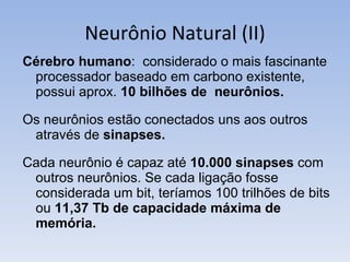 Neurônio Natural (II) Cérebro humano :  considerado o mais fascinante processador baseado em carbono existente, possui aprox.  10 bilhões de  neurônios. Os neurônios estão conectados uns aos outros através de  sinapses.  Cada neurônio é capaz até  10.000 sinapses  com outros neurônios. Se cada ligação fosse considerada um bit, teríamos 100 trilhões de bits ou  11,37 Tb de capacidade máxima de memória. 