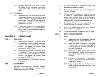 i-ARNIS / 19
2.5.2 One yellow flag, size 30 cm by 25 cm. for timer’s
use to signal the start and the end of each round
and to declare a time-out and resumption of the
game.
2.6 Other Equipment
2.6.1 Stopwatch is use to keep the two-minutes per round.
This excludes interruptions such as injury, changing
of broken padded stick. A gong and mallet or other
similar audible substitutes such as whistle, bell or
buzzer shall be provided for the Timer to indicate the
start and end of the round.
2.6.2 A table shall be provided for the Timer and Recorder
which shall be situated one (1) meter in front of the
playing area so that time signals are audible enough
to both players and referee.
CHAPTER 2: PARTICIPANTS
RULE 3.0 COMPOSITION
3.1 MEN’s team may consist of a maximum of eleven
(11) players, one (1) player per weight division; one
coach; one trainer; one medical doctor and two
officiating RJs licensed by i-ARNIS (same
composition for WOMEN’s team).
3.2 BOY’S team may consist of a maximum of eleven
(11) players, one (1) player per weight division; one
coach; one trainer; one medical doctor and two
officiating RJs licensed by i-ARNIS (same
composition for GIRLS’ team).
3.3 Only players listed in the entry form shall participate
in the game.
RULE 4.0 QUALIFICATIONS
Shall mean the approval by the Tournament Screening
Committee for an individual or group to participate provided
that the following requirements are met:
i-ARNIS / 20
4.1 The players shall meet the requirements of the weight
division in which he/she is to compete.
4.2 The players shall meet the age requirement set by the
organizing committee.
4.3 The player shall be physically and mentally fit to compete
as certified by a licensed medical practitioner from the
player’s origin. In special cases, the official tournament
physician may certify the player’s fitness. This should be
submitted together with the tournament application form.
4.4 The player shall fill-up a competition application form and
it should be properly and completely accomplished.
4.5 Sex test may also be required in cases where there are
doubts in real sex of the participants.
4.6 Drug test may be required in cases where there are doubts.
RULE 5.0 DUTIES AND RESPONSIBILITIES
5.1 Players
5.1.1 Players must have full knowledge of the rules
of the game and are duty bound to follow.
5.1.2 Players must accept the decision of the officials
with sportsmanlike conduct, without disputing them.
In case of doubt, only the coach may request for
clarification after the game.
5.1.3 Players must at all time observe proper decorum
such as respect and courtesy towards the referee,
other officials, opponent, teammates and even
spectators.
5.1.4 Only members of the team who are officially listed
to play are allowed to sit on the bench designated
for them during the game.
5.1.5 During the game, the team members are not
allowed to stand or cheer or give instructions to their
member player.
 