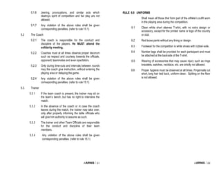 i-ARNIS / 21
5.1.6 Jeering, provocations, and similar acts which
destroys spirit of competition and fair play are not
allowed.
5.1.7 Any violation of the above rules shall be given
corresponding penalties. (refer to rule 15.1)
5.2 The Coach
5.2.1 The coach is responsible for the conduct and
discipline of the players. He MUST attend the
solidarity meeting.
5.2.2 Coaches must at all times observe proper decorum
such as respect and courtesy towards the officials,
opponent, teammates and even spectators.
5.2.3 Only during time-outs and intervals between rounds
may the coach give instruction, without entering the
playing area or delaying the game.
5.2.4 Any violation of the above rules shall be given
corresponding penalties. (refer to rule 15.1)
5.3 Trainer
5.3.1 If the team coach is present, the trainer may sit on
the team’s bench, but has no right to intervene the
match.
5.3.2 In the absence of the coach or in case the coach
leaves during the match, the trainer may take over,
only after properly informing the table officials who
will give him authority to assume as such.
5.3.3 The trainer and other Team Officials are responsible
for the conduct and discipline of their team
members.
5.3.4 Any violation of the above rules shall be given
corresponding penalties. (refer to rule 15.1)
i-ARNIS / 22
RULE 6.0 UNIFORMS
Shall mean all those that form part of the athlete’s outfit worn
in the playing area during the competition.
6.1 Clean white short sleeves T-shirt, with no extra design or
accessory, except for the printed name or logo of the country
or club.
6.2 Red loose pants without any lining or design.
6.3 Footwear for the competition is white shoes with rubber-sole.
6.4 Number tags shall be provided for each participant and must
be attached at the backside of the T-shirt.
6.5 Wearing of accessories that may cause injury such as rings
bracelets, watches, necklace, etc. are strictly not allowed.
6.6 Proper hygiene must be observed at all times. Fingernails cut
short, long hair tied back, uniform clean. Spitting on the floor
is not allowed.
 