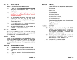 i-ARNIS / 29
RULE 18.0 DISQUALIFICATION
A player is disqualified based on the following conditions.
18.1 A player who commits a dangerous intentional foul that
inflicts injury or not to the other player is a ground for
disqualification.
18.2 Butting, kicking, kneeing, elbowing, boxing, sweeping, chop
ping, choking and other action that may inflict injury are
grounds for disqualification.
18.3 Any disruptive action or behavior of the player, of his
teammate and coach which break the spirit of the
sportsmanship , shall mean a disqualification on the player
involved. (as per rule 15).
18.4 If for one reason or another, one of the players is disqualified,
the other player shall be declared the winner.
18.5 the player/s, coach/officials or club shall be penalized by
i-ARNIS for all the disqualification violations.
RULE 19.0 FORFEITURE
Decision based on forfeiture should be forwarded to the Technical
Committee. The player who forfeits his/her game during a match shall
be declared the loser and will be penalized by i-ARNIS.
RULE 20.0 DEFAULT
A player who does not appear at the official’s table after three (3) con-
secutive calls shall automatically default the game. The referee shall
make the decision upon confirmation by the Technical Committee. The
winner by default in this match shall enter the playing area and do the
salute.
RULE 21.0 DECLARING A MATCH WINNER
21.1 A player who wins two out of three rounds wins the game.
21.2 A player wins the match if his opponent forfeits or defaults the
game.
21.3 A player wins the match if his opponent was disqualified in
the game.
i-ARNIS / 30
RULE 22.0 TIME-OUTS
Only the referee may stop the time for the following reasons:
a.)Giving fouls
b.)Injury occurs
c.)Declaring winners
d.)Disarming is executed
e.)Judges request for timeouts
f.)Consultation with judges
g.)Fixing or changing of uniform, broken equipment such as
headgear, padded stick, etc.
h.)End of each round
RULE 23.0 PROTESTS
23.1 Any protests must be made in writing by the COACH
addressed to the Technical Committee and forwarded within
ten minutes after the game to the official’s table. Any action
made otherwise shall be nullified. A bond shall be set for
protest (refer to technical committee).
23.2 A solidarity meeting shall be set before the tournament. The
coach who have not attended the solidarity meeting shall
waive all his rights to protest. (refer to rule 5.2.1)
23.3 JUDGEMENT CALL cannot be protested.
 