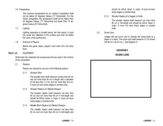i-ARNIS / 33
1.6 Temperature
The minimum temperature for an outdoor competition shall
not be below 25 degrees Celsius (77 Fahrenheit). For the
indoor competition, the temperature shall not be higher than
25 degrees Celsius (77 Fahrenheit) and lower than 16 de-
grees Celsius (61 Fahrenheit).
1.7 Lighting
Lighting apparatus is located above the free space, It must
not cause any reflection to the surface and must not affect
the vision of the performer/s.
1.8 Entrance of Players
Before the game starts, players must enter thru the entry
lines.
RULE 2.0 EQUIPMENT
Shall mean the materials and accessories that are used in the conduct
of the competition.
2.1 Weapon
Players are required to use any of the following options.
2.1.1 Wooden Stick
The wooden stick shall measure not less than 60 cm
and not more than 90 cm in length with a diameter
of not less than 1.3 cm and not more than 3.8 cm.
It must not have sharp edges or pointed ends.
2.1.2 Wooden Replica of a Bladed Weapon
The wooden replica shall measure not less than
60 cm and not more than 90 cm in full length and
should be Ethnic Asian in origin. It must not have
sharp edges or pointed ends.
2.1.3 Metallic Blunt Replica of a Bladed Weapon
The metallic replica shall measure not less than
60 cm and not more than 90 cm in full length and
i-ARNIS / 34
should be ethnic Asian in origin. It must not have
sharp edges or pointed ends.
2.1.4 Wooden Replica of a Dagger or Knife
The wooden replica shall measure not more than
60 cm in full length and should be ethnic Asian in
origin. It must not have sharp edges or pointed
ends.
2.2 Score Card
Judges will use score card to indicate the score given to a
player or a team. The score card shall measure 12 x 8 inches
(30.48 cm x 20.32 cm ). See Diagram 5.
DIAGRAM 5
SCORE CARD
 