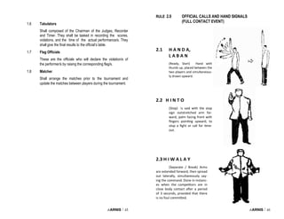 i-ARNIS / 45
1.6 Tabulators
Shall composed of the Chairman of the Judges, Recorder
and Timer. They shall be tasked in recording the scores,
violations, and the time of the actual performance/s. They
shall give the final results to the official’s table.
1.7 Flag Officials
These are the officials who will declare the violation/s of
the performer/s by raising the corresponding flag/s.
1.8 Matcher
Shall arrange the matches prior to the tournament and
update the matches between players during the tournament.
i-ARNIS / 46
2.1 H A N D A,
L A B A N
(Ready, Start) Hand with
thumb up, placed between the
two players and simultaneous-
ly drawn upward.
2.2 H I N T O
(Stop) is said with the stop
sign outstretched arm for-
ward, palm facing front with
fingers pointing upward, to
stop a fight or call for time-
out.
RULE 2.0 OFFICIAL CALLS AND HAND SIGNALS
(FULL CONTACT EVENT)
2.3 H I W A L A Y
(Separate / Break) Arms
are extended forward, then spread
out laterally, simultaneously say-
ing the command. Done in instanc-
es when the competitors are in
close body contact after a period
of 3 seconds, provided that there
is no foul committed.
 