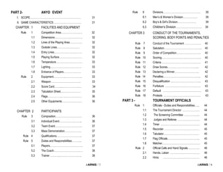 i-ARNIS / 7
PART 2- ANYO EVENT
I. SCOPE…………………………………………………… 31
II. GAME CHARACTERISTICS…………………………… 31
CHAPTER 1 FACILITIES AND EQUIPMENT
Rule 1 Competition Area……………………. 32
1.1 Dimensions…………………………… 32
1.2 Lines of the Playing Area…………… 32
1.3 Outside Lines……………………… 32
1.4 Entry Lines…………………………… 32
1.5 Playing Surface……………………… 32
1.6 Temperature…………………………. 33
1.7 Lighting………………………………. 33
1.8 Entrance of Players………………… 33
Rule 2 Equipment…………..……………….. 33
2.1 Weapon …………………………….. 33
2.2 Score Card…….....…………………. 34
2.3 Tabulation Sheet...………………… 35
2.4 Flags……………... …………………. 36
2.5 Other Equipments…………………… 36
CHAPTER 2 PARTICIPANTS
Rule 3 Composition…………………………. 36
3.1 Individual Event……………………... 36
3.2 Team Event………………………….. 37
3.3 Mass Demonstration……………….. 37
Rule 4 Qualifications………………………... 37
Rule 5 Duties and Responsibilities………... 37
5.1 Players.……………………………….. 37
5.2 The Coach……………………………. 38
5.3 Trainer ………...…………………….. 38
i-ARNIS / 8
Rule 6 Divisions…………………………………….. 39
6.1 Men’s & Women’s Division…………….. 39
6.2 Boy’s & Girl’s Division…………………. 39
6.3 Children’s Division…………………………. 39
CHAPTER 3 CONDUCT OF THE TOURNAMENTS,
SCORING, BODY POINTS AND PENALTIES
Rule 7 Conduct of the Tournament ……………….. 40
Rule 8 Salutation……………………………………... 40
Rule 9 Order of Competition……………………….. 40
Rule 10 Scoring……………………………………….. 40
Rule 11 Criteria ………………………………………. 41
Rule 12 Draw Scores……………………………..... 42
Rule 13 Declaring a Winner……………………….. 42
Rule 14 Penalties…………………………………….. 42
Rule 15 Disqualification ……………………………... 43
Rule 16 Forfeiture …………………………………… 43
Rule 17 Default ……………………………………… 43
Rule 18 Protests …………………………………….. 43
PART 3 - TOURNAMENT OFFICIALS
Rule 1 Officials - Duties and Responsibilities…... 44
1.1 The Tournament Director ……………….. 44
1.2 The Screening Committee ……………... 44
1.3 Judges and Referee …………………….. 44
1.4 Timer ………………………………………. 44
1.5 Recorder …………………………………… 45
1.6 Tabulator…………………………………… 45
1.7 Flag Officials……………………………….. 45
1.8 Matcher……………………………………… 45
Rule 2 Official Calls and Hand Signals………….. 46
2.1 Handa, Laban …………………………….. 46
2.2 Hinto ……………………………………. 46
 