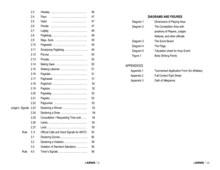 i-ARNIS / 9
2.3 Hiwalay ……………………………………. 46
2.4 Payo ……………………………………. 47
2.5 Hatol ………………………………….. 47
2.6 Panalo ……………………………………. 47
2.7 Laglag ……………………………………. 48
2.8 Paglabag …………………………………... 48
2.9 Mag– Ayos ………………………………... 49
2.10 Pagwasto ………………………………… 49
2.11 Sinadyang Paglabag.. ……………………… 49
2.12 Parusa……...…………………………… 50
2.13 Pinsala………………………………………. 50
2.14 Maling Gawi…………………………………. 50
2.15 Walang Labanan ………………………….. 51
2.16 Pagtulak…………………………………….. 51
2.17 Paghawak ………………………………….. 51
2.18 Pagtuhod …………………………………… 52
2.19 Pagsipa……………………………………… 52
2.20 Pagsalag……………………………………. 52
2.21 Pagsiko …………………………………….. 53
2.22 Pagsuntok ………………………………… 53
Judge’s Signals 2.23 Declaring a Winner ……………………….. 53
2.24 Declaring a Draw ………………………….. 54
2.25 Consultation / Requesting Time outs …… 54
2.26 Labas……………………………………….. 54
2.27 Loob………………………………………… 55
Rule 3 .0 Official Calls and Hand Signals for ANYO 55
3.1 Declaring Scores……………………………. 56
3.2 Declaring a Violation………………………. 56
3.3 Violation of Standard Salutation………….. 56
Rule 4.0 Timer’s Signals…………………………….. 56
i-ARNIS / 10
DIAGRAMS AND FIGURES
Diagram 1 Dimensions of Playing Area
Diagram 2 The Competition Area with
positions of Players, Judges
Referee, and other officials
Diagram 3 The Score Board
Diagram 4 The Flags
Diagram 5 Tabulation sheet for Anyo Event
Figure 1 Body Striking Points
APPENDICES
Appendix 1 Tournament Application Form (for Athletes)
Appendix 2 Full Contact Fight Sheet
Appendix 3 Oath of Allegiance
 