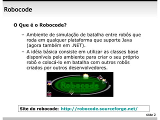 Robocode

  O Que é o Robocode?

    – Ambiente de simulação de batalha entre robôs que
      roda em qualquer plataforma que suporte Java
      (agora também em .NET).
    – A idéia básica consiste em utilizar as classes base
      disponíveis pelo ambiente para criar o seu próprio
      robô e colocá-lo em batalha com outros robôs
      criados por outros desenvolvedores.




    Site do robocode: http://robocode.sourceforge.net/
                                                            slide 2
 