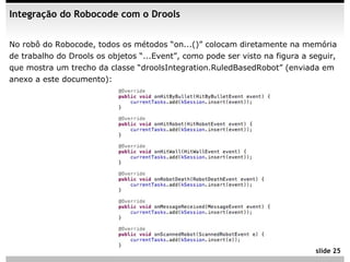 Integração do Robocode com o Drools


No robô do Robocode, todos os métodos “on...()” colocam diretamente na memória
de trabalho do Drools os objetos “...Event”, como pode ser visto na figura a seguir,
que mostra um trecho da classe “droolsIntegration.RuledBasedRobot” (enviada em
anexo a este documento):




                                                                              slide 25
 
