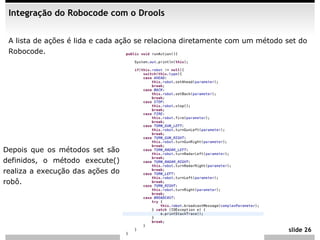 Integração do Robocode com o Drools


 A lista de ações é lida e cada ação se relaciona diretamente com um método set do
 Robocode.




Depois que os métodos set são
definidos, o método execute()
realiza a execução das ações do
robô.




                                                                             slide 26
 