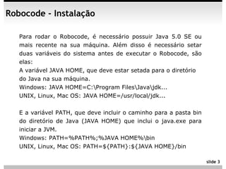 Robocode - Instalação

   Para rodar o Robocode, é necessário possuir Java 5.0 SE ou
   mais recente na sua máquina. Além disso é necessário setar
   duas variáveis do sistema antes de executar o Robocode, são
   elas:
   A variável JAVA HOME, que deve estar setada para o diretório
   do Java na sua máquina.
   Windows: JAVA HOME=C:Program FilesJavajdk...
   UNIX, Linux, Mac OS: JAVA HOME=/usr/local/jdk...


   E a variável PATH, que deve incluir o caminho para a pasta bin
   do diretório de Java (JAVA HOME) que inclui o java.exe para
   iniciar a JVM.
   Windows: PATH=%PATH%;%JAVA HOME%bin
   UNIX, Linux, Mac OS: PATH=${PATH}:${JAVA HOME}/bin

                                                                    slide 3
 