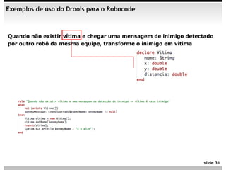Exemplos de uso do Drools para o Robocode



Quando não existir vítima e chegar uma mensagem de inimigo detectado
por outro robô da mesma equipe, transforme o inimigo em vítima




                                                                slide 31
 
