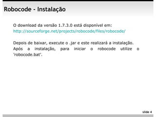 Robocode - Instalação

   O download da versão 1.7.3.0 está disponível em:
   http://sourceforge.net/projects/robocode/files/robocode/


   Depois de baixar, execute o .jar e este realizará a instalação.
   Após a instalação, para iniciar o robocode utilize o
   ’robocode.bat’.




                                                                     slide 4
 