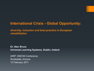 International Crisis - Global Opportunity:
diversity, inclusion and best practice in European
rehabilitation



Dr. Alan Bruce
Universal Learning Systems, Dublin, Ireland

IARP: DM/CM Conference
Scottsdale, Arizona
12 February 2011
 