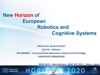 New Horizon of
European
Robotics and
Cognitive Systems
Cécile Huet, Head of Sector
Unit A2 – Robotics
DG CONNECT - Communication Networks, Content and Technology
EUROPEAN COMMISSION
IROS 2013 – New Horizon - IARP JCF 2013 - Tokyo, Japan

 