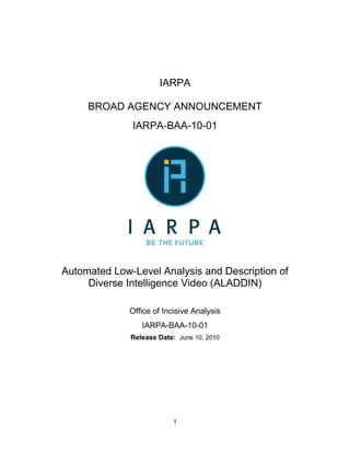 IARPA

     BROAD AGENCY ANNOUNCEMENT
              IARPA-BAA-10-01




Automated Low-Level Analysis and Description of
     Diverse Intelligence Video (ALADDIN)

              Office of Incisive Analysis
                 IARPA-BAA-10-01
              Release Date: June 10, 2010




                          1
 