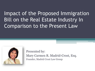 Impact of the Proposed Immigration
Bill on the Real Estate Industry In
Comparison to the Present Law
Presented by:
Mary Carmen R. Madrid-Crost, Esq.
Founder, Madrid Crost Law Group
 