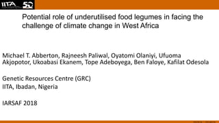 www.iita.org I www.cgiar.org
Potential role of underutilised food legumes in facing the
challenge of climate change in West Africa
Michael T. Abberton, Rajneesh Paliwal, Oyatomi Olaniyi, Ufuoma
Akjopotor, Ukoabasi Ekanem, Tope Adeboyega, Ben Faloye, Kafilat Odesola
Genetic Resources Centre (GRC)
IITA, Ibadan, Nigeria
IARSAF 2018
 