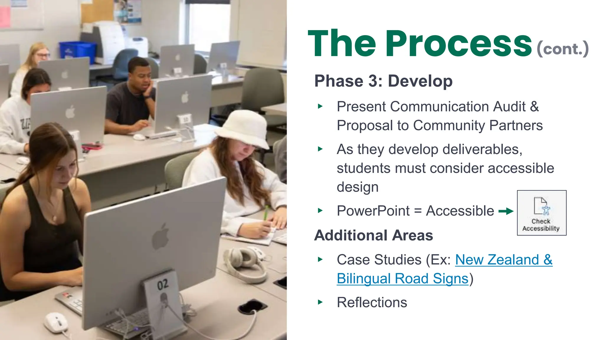 Phase 3: Develop
▸ Present Communication Audit &
Proposal to Community Partners
▸ As they develop deliverables,
students must consider accessible
design
▸ PowerPoint = Accessible
Additional Areas
▸ Case Studies (Ex: New Zealand &
Bilingual Road Signs)
▸ Reflections
(cont.)
The Process
 