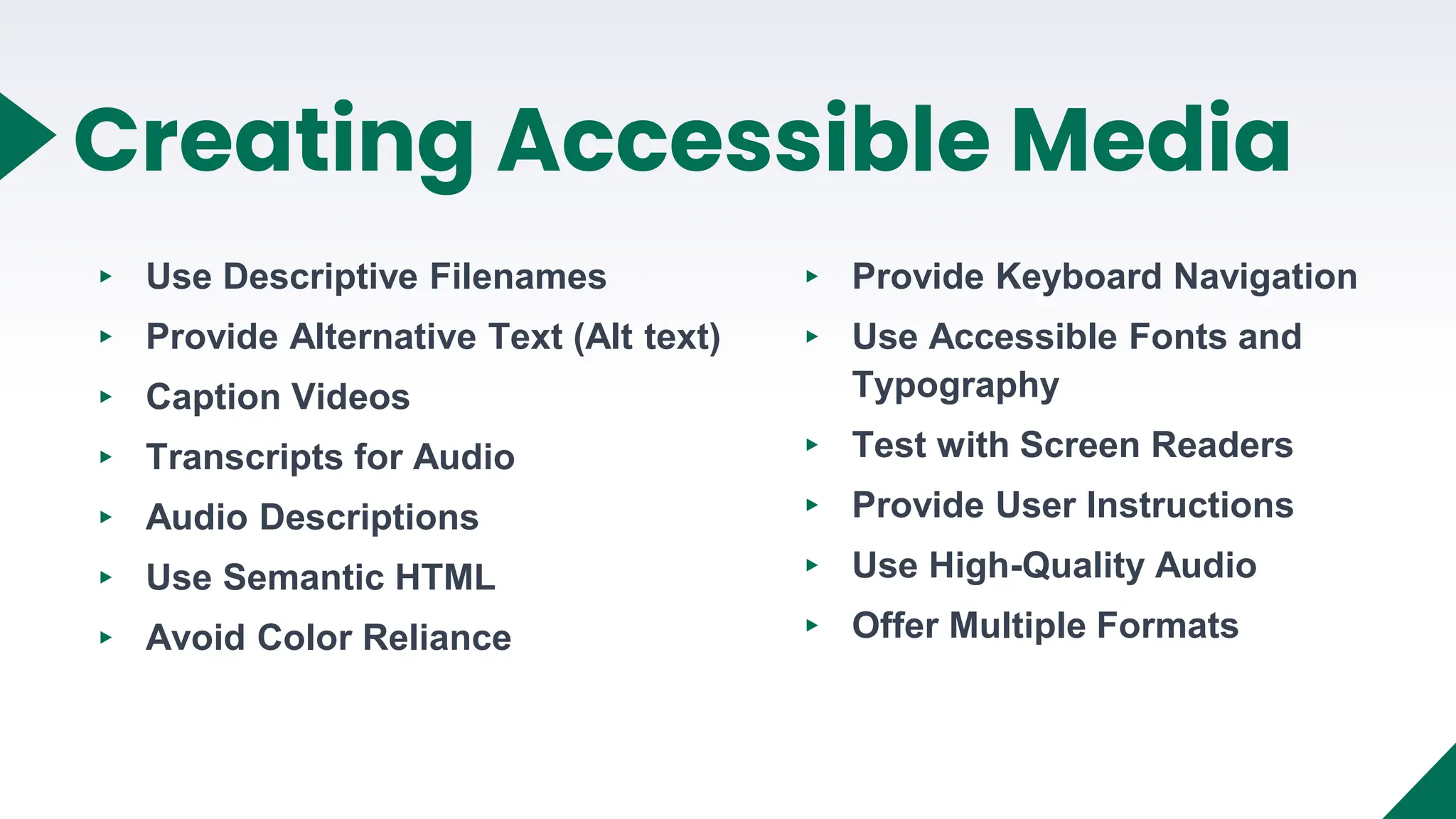 ▸ Use Descriptive Filenames
▸ Provide Alternative Text (Alt text)
▸ Caption Videos
▸ Transcripts for Audio
▸ Audio Descriptions
▸ Use Semantic HTML
▸ Avoid Color Reliance
12
Creating Accessible Media
▸ Provide Keyboard Navigation
▸ Use Accessible Fonts and
Typography
▸ Test with Screen Readers
▸ Provide User Instructions
▸ Use High-Quality Audio
▸ Offer Multiple Formats
 