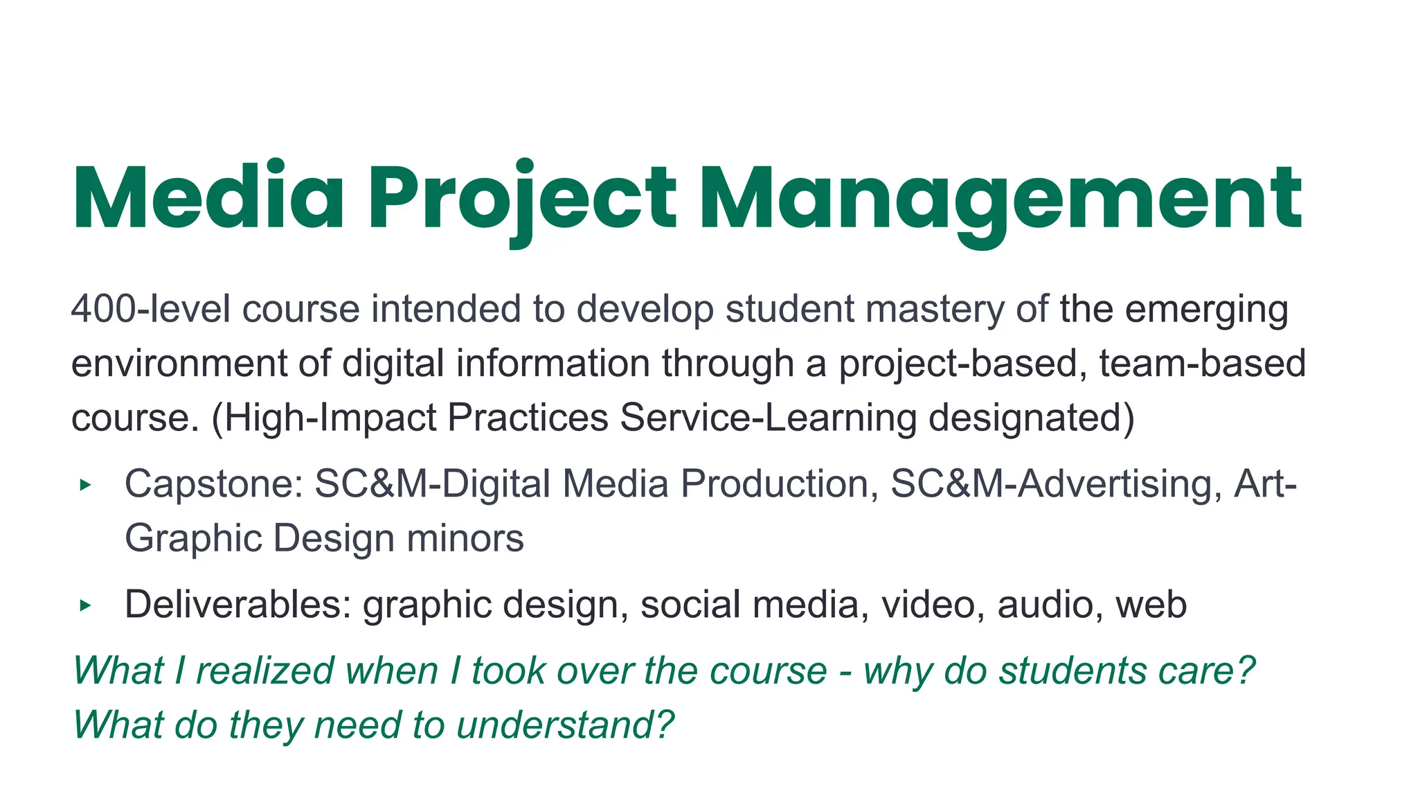 Media Project Management
400-level course intended to develop student mastery of the emerging
environment of digital information through a project-based, team-based
course. (High-Impact Practices Service-Learning designated)
▸ Capstone: SC&M-Digital Media Production, SC&M-Advertising, Art-
Graphic Design minors
▸ Deliverables: graphic design, social media, video, audio, web
What I realized when I took over the course - why do students care?
What do they need to understand?
3
 