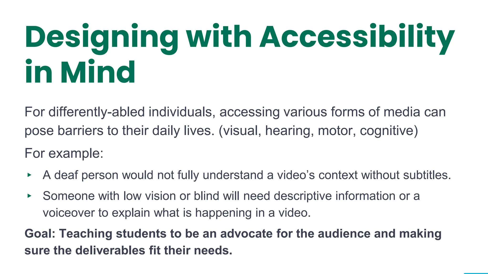 Designing with Accessibility
in Mind
For differently-abled individuals, accessing various forms of media can
pose barriers to their daily lives. (visual, hearing, motor, cognitive)
For example:
▸ A deaf person would not fully understand a video’s context without subtitles.
▸ Someone with low vision or blind will need descriptive information or a
voiceover to explain what is happening in a video.
Goal: Teaching students to be an advocate for the audience and making
sure the deliverables fit their needs.
6
 