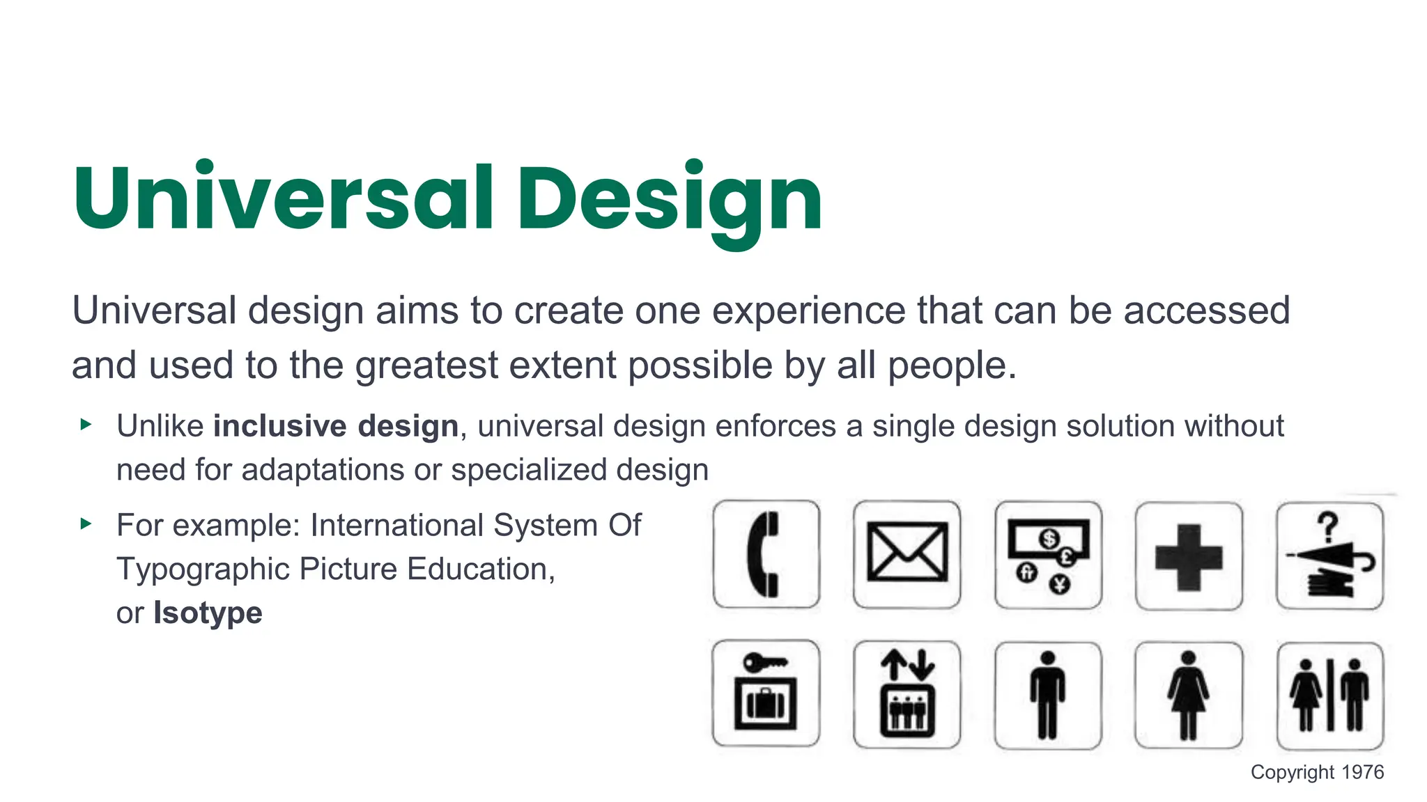 Universal Design
Universal design aims to create one experience that can be accessed
and used to the greatest extent possible by all people.
▸ Unlike inclusive design, universal design enforces a single design solution without
need for adaptations or specialized design
▸ For example: International System Of
Typographic Picture Education,
or Isotype
8
Copyright 1976
 