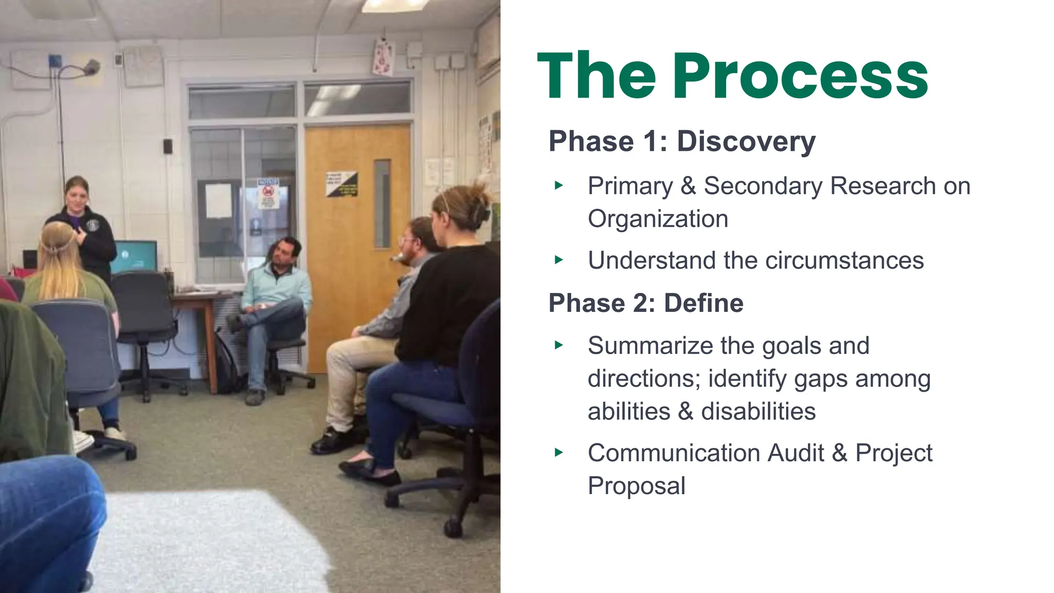 Phase 1: Discovery
▸ Primary & Secondary Research on
Organization
▸ Understand the circumstances
Phase 2: Define
▸ Summarize the goals and
directions; identify gaps among
abilities & disabilities
▸ Communication Audit & Project
Proposal
The Process
 