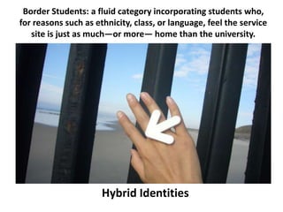 Border Students: a fluid category incorporating students who,
for reasons such as ethnicity, class, or language, feel the service
   site is just as much—or more— home than the university.




                      Hybrid Identities
 