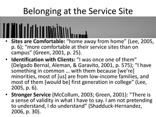 Belonging at the Service Site


• Sites are Comfortable: “home away from home” (Lee, 2005,
  p. 6); “more comfortable at their service sites than on
  campus” (Green, 2001, p. 25).
• Identification with Clients: “I was once one of them”
  (Delgado Bernal, Aleman, & Garavito, 2001, p. 575); “I have
  something in common … with them because *we’re+
  minorities, most of [us] are from low-income families, and
  most of them *would be+ first generation in college” (Lee,
  2005, p. 6).
• Stronger Service (McCollum, 2003; Green, 2001): “There is
  a sense of validity in what I have to say. I am not pretending
  to understand, I do understand” (Shadduck-Hernandez,
  2006, p. 30).
 
