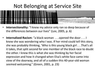 Not Belonging at Service Site


• Intersectionality: “I knew my advice only ran so deep because of
  the differences between our lives” (Lee, 2005, p. 6)

• Internalized Racism: “a black woman . . .opened the door . . . I
  knew she was wondering who I was. If her mind could tell this story,
  she was probably thinking, ‘Who is this young black girl . . .That’s all
  it takes, that split second for one member of the black race to doubt
  the other. I knew this is what she was thinking by her facial
  expression and how it changed when Elsa’s white face came into
  view of the doorway, and all of a sudden this 40-year-old woman
  seemed welcoming.” (Green, 2001, p. 23)
 