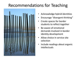 Recommendations for Teaching
              • Acknowledge hybrid identities
              • Encourage “divergent thinking”
              • Create spaces for border
                students to reflect together
              • Be aware of emotional
                demands involved in border
                identity development
              • Allow choice in service site
                selection
              • Include readings about organic
                intellectuals
 