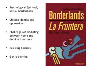 • Psychological, Spiritual,
  Sexual Borderlands

• Chicana identity and
  oppression

• Challenges of mediating
  between home and
  dominant cultures

• Resisting binaries

• Genre-blurring
 