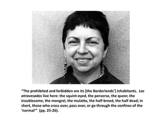 “The prohibited and forbidden are its [the Borderlands’] inhabitants. Los
atravesados live here: the squint-eyed, the perverse, the queer, the
troublesome, the mongrel, the mulatto, the half-breed, the half dead; in
short, those who cross over, pass over, or go through the confines of the
‘normal’” (pp. 25-26).
 